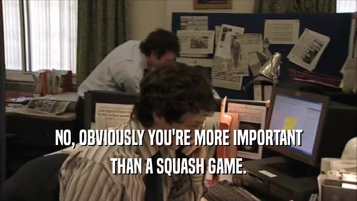 NO, OBVIOUSLY YOU'RE MORE IMPORTANT
 THAN A SQUASH GAME.
 
