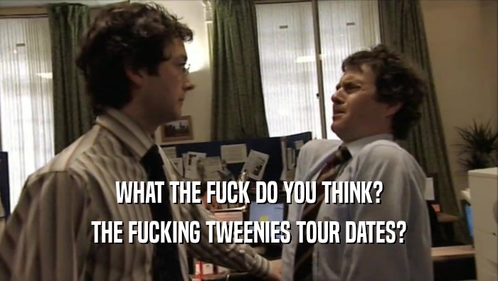 WHAT THE FUCK DO YOU THINK? THE FUCKING TWEENIES TOUR DATES? 
