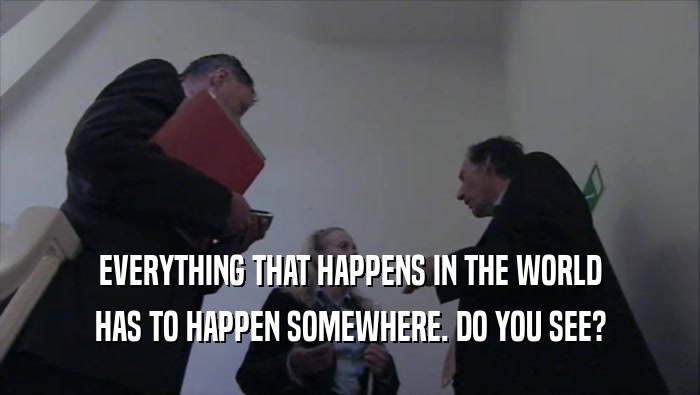 EVERYTHING THAT HAPPENS IN THE WORLD HAS TO HAPPEN SOMEWHERE. DO YOU SEE? 