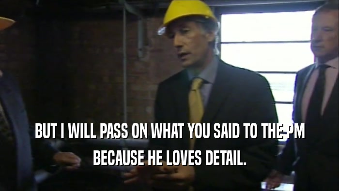 BUT I WILL PASS ON WHAT YOU SAID TO THE PM BECAUSE HE LOVES DETAIL. 