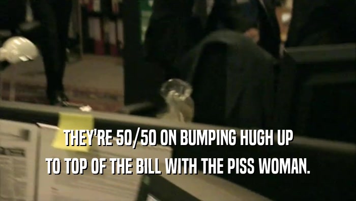 THEY'RE 50/50 ON BUMPING HUGH UP TO TOP OF THE BILL WITH THE PISS WOMAN. 
