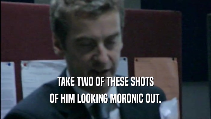 TAKE TWO OF THESE SHOTS OF HIM LOOKING MORONIC OUT. 