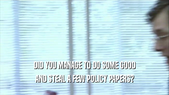 DID YOU MANAGE TO DO SOME GOOD AND STEAL A FEW POLICY PAPERS? 