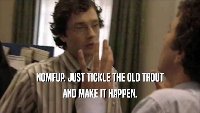 NOMFUP. JUST TICKLE THE OLD TROUT
 AND MAKE IT HAPPEN.
 