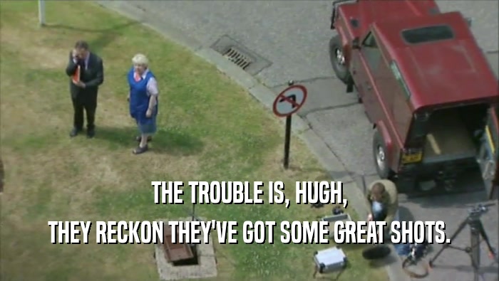 THE TROUBLE IS, HUGH, THEY RECKON THEY'VE GOT SOME GREAT SHOTS. 