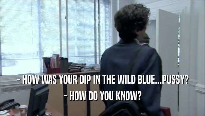 - HOW WAS YOUR DIP IN THE WILD BLUE...PUSSY? - HOW DO YOU KNOW? 