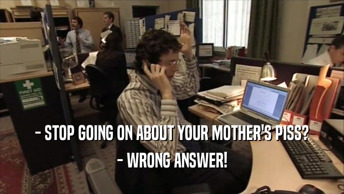 - STOP GOING ON ABOUT YOUR MOTHER'S PISS? - WRONG ANSWER! 