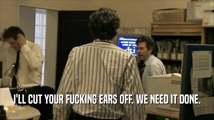 I'LL CUT YOUR FUCKING EARS OFF. WE NEED IT DONE.  