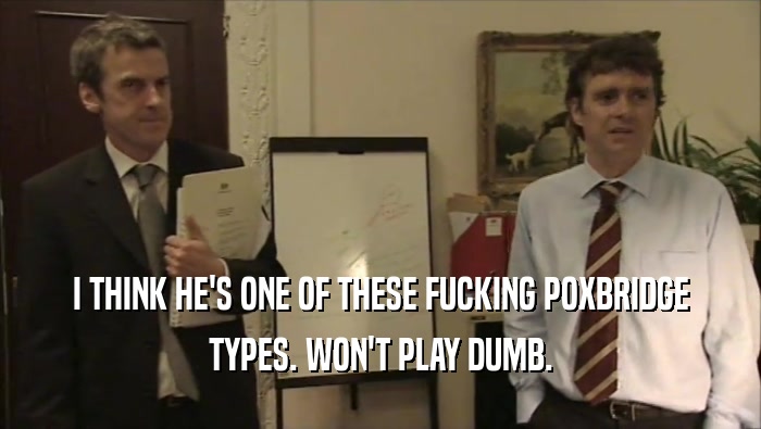 I THINK HE'S ONE OF THESE FUCKING POXBRIDGE TYPES. WON'T PLAY DUMB. 