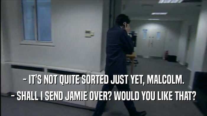 - IT'S NOT QUITE SORTED JUST YET, MALCOLM. - SHALL I SEND JAMIE OVER? WOULD YOU LIKE THAT? 