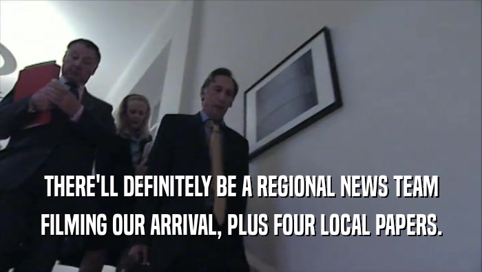 THERE'LL DEFINITELY BE A REGIONAL NEWS TEAM FILMING OUR ARRIVAL, PLUS FOUR LOCAL PAPERS. 