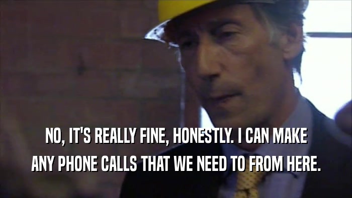 NO, IT'S REALLY FINE, HONESTLY. I CAN MAKE ANY PHONE CALLS THAT WE NEED TO FROM HERE. 