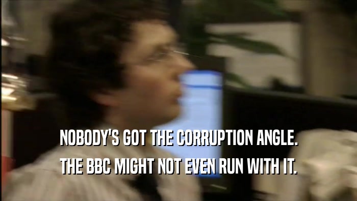 NOBODY'S GOT THE CORRUPTION ANGLE. THE BBC MIGHT NOT EVEN RUN WITH IT. 