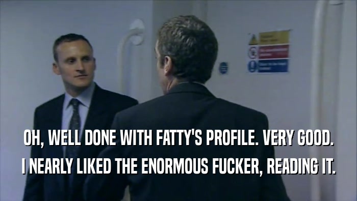 OH, WELL DONE WITH FATTY'S PROFILE. VERY GOOD. I NEARLY LIKED THE ENORMOUS FUCKER, READING IT. 