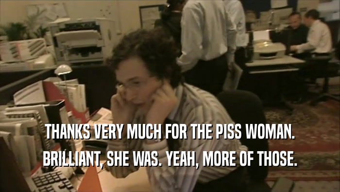 THANKS VERY MUCH FOR THE PISS WOMAN. BRILLIANT, SHE WAS. YEAH, MORE OF THOSE. 