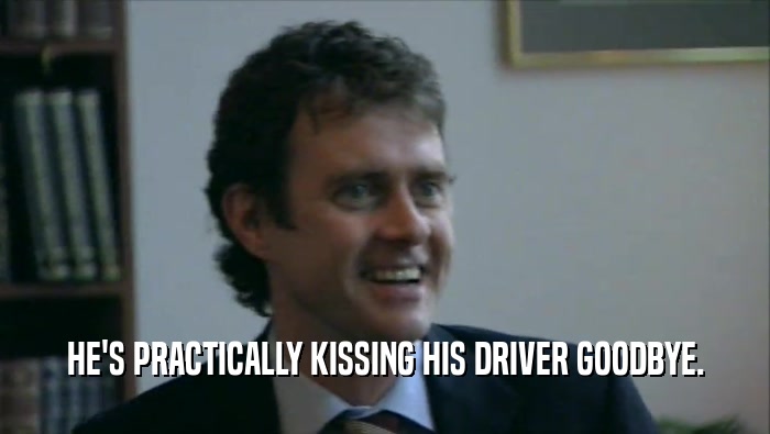 HE'S PRACTICALLY KISSING HIS DRIVER GOODBYE.  