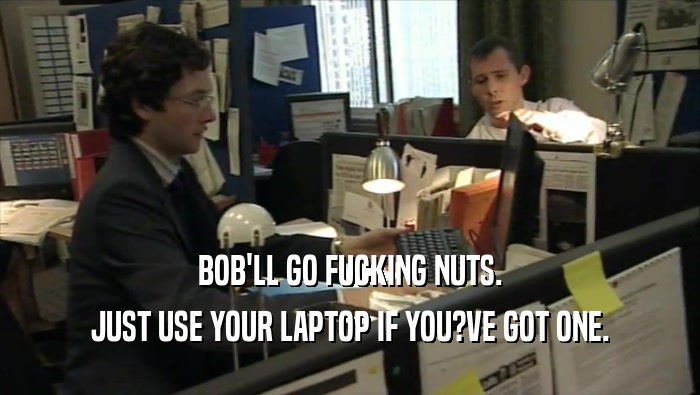 BOB'LL GO FUCKING NUTS. JUST USE YOUR LAPTOP IF YOU?VE GOT ONE. 