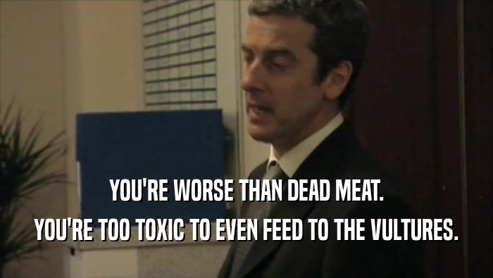 YOU'RE WORSE THAN DEAD MEAT.
 YOU'RE TOO TOXIC TO EVEN FEED TO THE VULTURES.
 