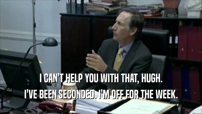 I CAN'T HELP YOU WITH THAT, HUGH. I'VE BEEN SECONDED. I'M OFF FOR THE WEEK. 
