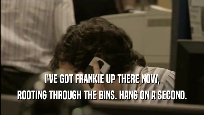 I'VE GOT FRANKIE UP THERE NOW, ROOTING THROUGH THE BINS. HANG ON A SECOND. 