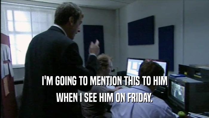 I'M GOING TO MENTION THIS TO HIM WHEN I SEE HIM ON FRIDAY. 