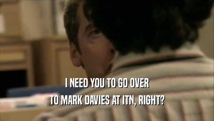 I NEED YOU TO GO OVER TO MARK DAVIES AT ITN, RIGHT? 