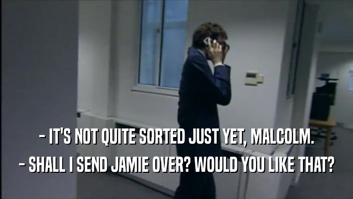 - IT'S NOT QUITE SORTED JUST YET, MALCOLM. - SHALL I SEND JAMIE OVER? WOULD YOU LIKE THAT? 
