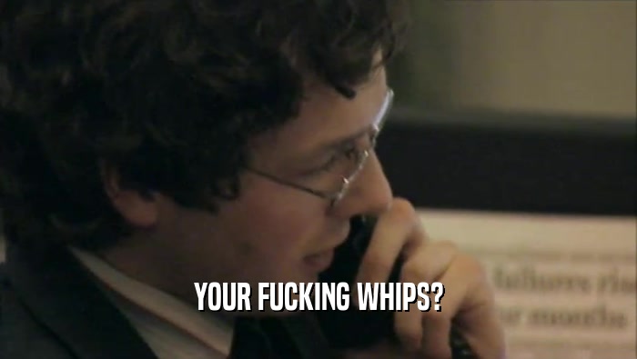 YOUR FUCKING WHIPS?  