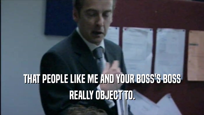 THAT PEOPLE LIKE ME AND YOUR BOSS'S BOSS REALLY OBJECT TO. 