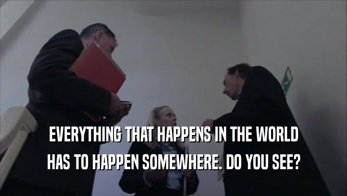 EVERYTHING THAT HAPPENS IN THE WORLD HAS TO HAPPEN SOMEWHERE. DO YOU SEE? 