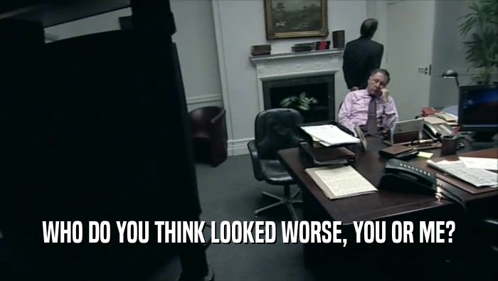 WHO DO YOU THINK LOOKED WORSE, YOU OR ME?  