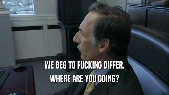 WE BEG TO FUCKING DIFFER. WHERE ARE YOU GOING? 