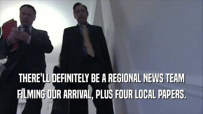 THERE'LL DEFINITELY BE A REGIONAL NEWS TEAM FILMING OUR ARRIVAL, PLUS FOUR LOCAL PAPERS. 