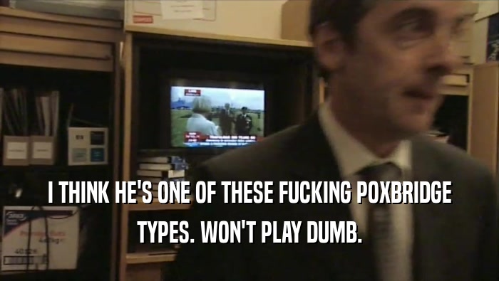 I THINK HE'S ONE OF THESE FUCKING POXBRIDGE TYPES. WON'T PLAY DUMB. 