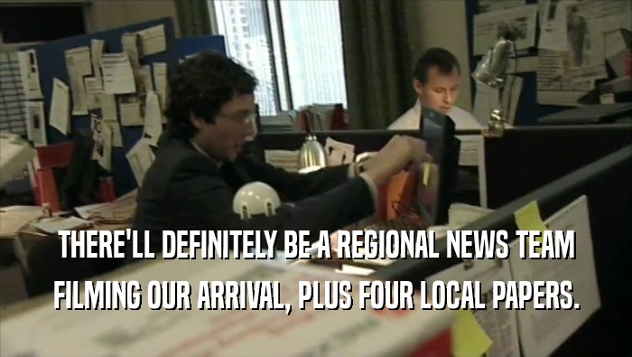 THERE'LL DEFINITELY BE A REGIONAL NEWS TEAM FILMING OUR ARRIVAL, PLUS FOUR LOCAL PAPERS. 