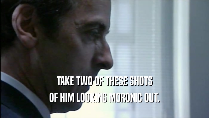 TAKE TWO OF THESE SHOTS OF HIM LOOKING MORONIC OUT. 