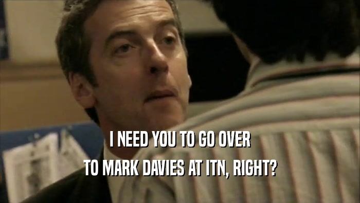I NEED YOU TO GO OVER TO MARK DAVIES AT ITN, RIGHT? 