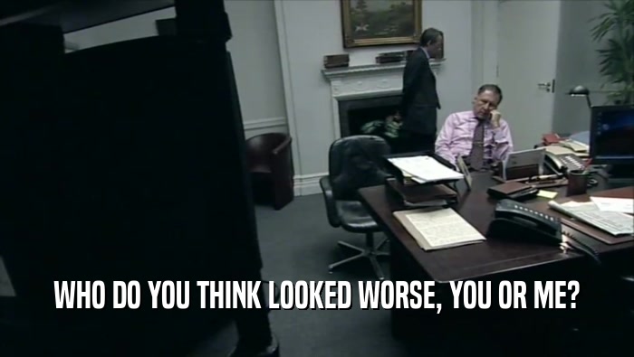 WHO DO YOU THINK LOOKED WORSE, YOU OR ME?  