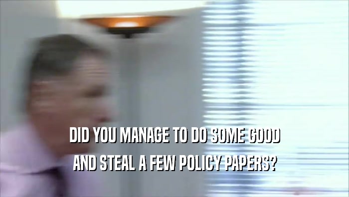 DID YOU MANAGE TO DO SOME GOOD AND STEAL A FEW POLICY PAPERS? 