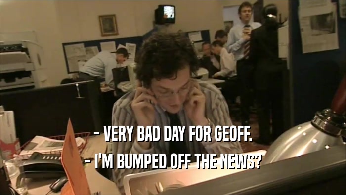 - VERY BAD DAY FOR GEOFF. - I'M BUMPED OFF THE NEWS? 