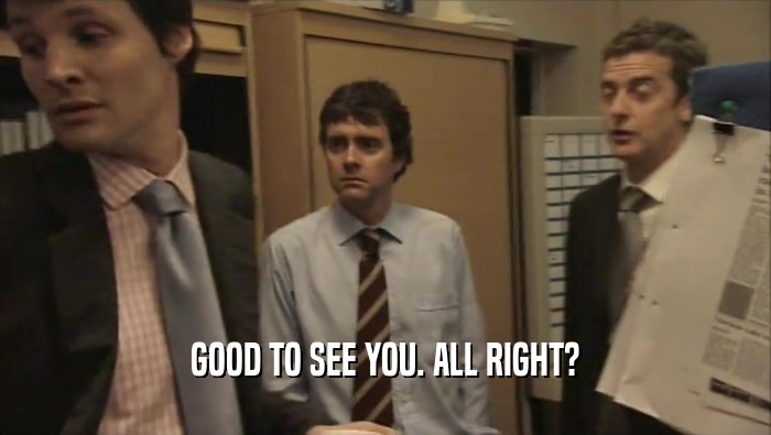GOOD TO SEE YOU. ALL RIGHT?  