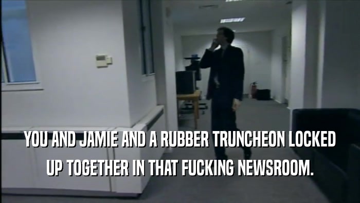 YOU AND JAMIE AND A RUBBER TRUNCHEON LOCKED UP TOGETHER IN THAT FUCKING NEWSROOM. 