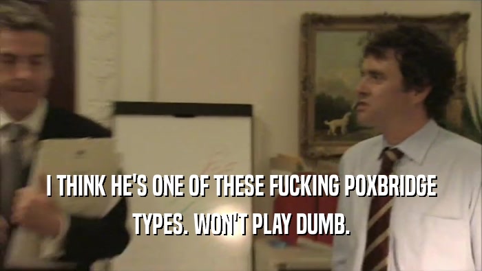 I THINK HE'S ONE OF THESE FUCKING POXBRIDGE TYPES. WON'T PLAY DUMB. 