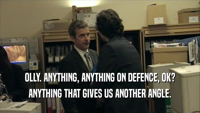 OLLY. ANYTHING, ANYTHING ON DEFENCE, OK? ANYTHING THAT GIVES US ANOTHER ANGLE. 