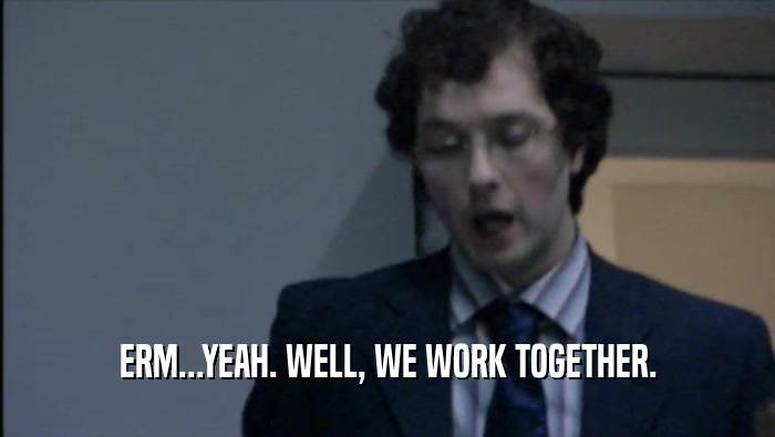 ERM...YEAH. WELL, WE WORK TOGETHER.  