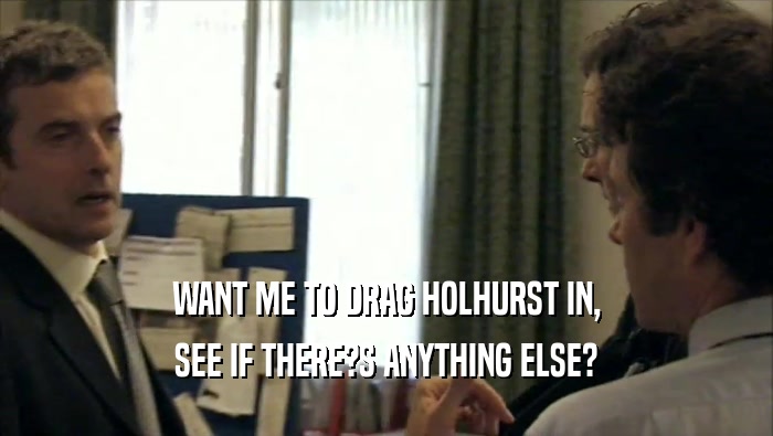 WANT ME TO DRAG HOLHURST IN, SEE IF THERE?S ANYTHING ELSE? 