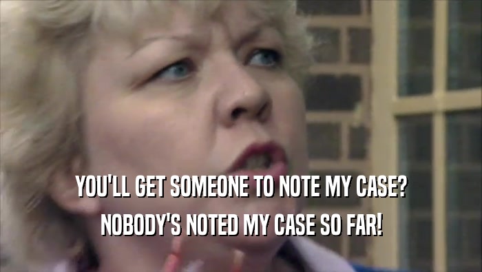 YOU'LL GET SOMEONE TO NOTE MY CASE? NOBODY'S NOTED MY CASE SO FAR! 