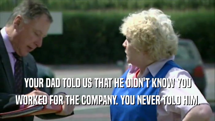 YOUR DAD TOLD US THAT HE DIDN'T KNOW YOU WORKED FOR THE COMPANY. YOU NEVER TOLD HIM. 