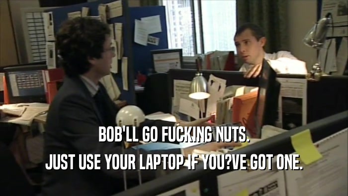 BOB'LL GO FUCKING NUTS. JUST USE YOUR LAPTOP IF YOU?VE GOT ONE. 