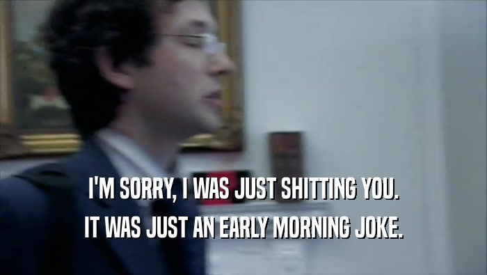 I'M SORRY, I WAS JUST SHITTING YOU. IT WAS JUST AN EARLY MORNING JOKE. 